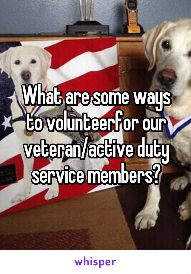 What are some ways to volunteerfor our veteran/active duty service members?