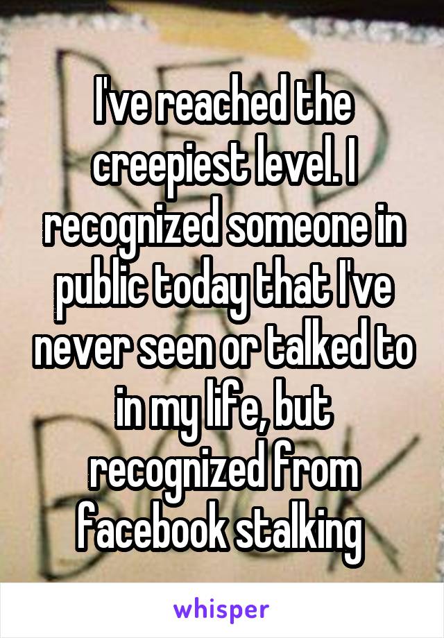 I've reached the creepiest level. I recognized someone in public today that I've never seen or talked to in my life, but recognized from facebook stalking 