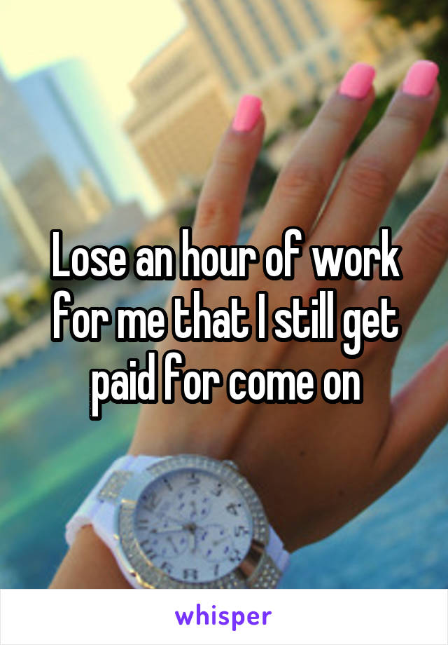 Lose an hour of work for me that I still get paid for come on