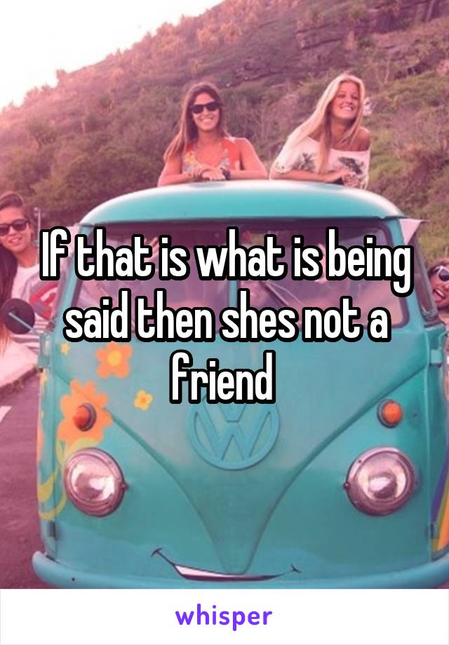 If that is what is being said then shes not a friend 