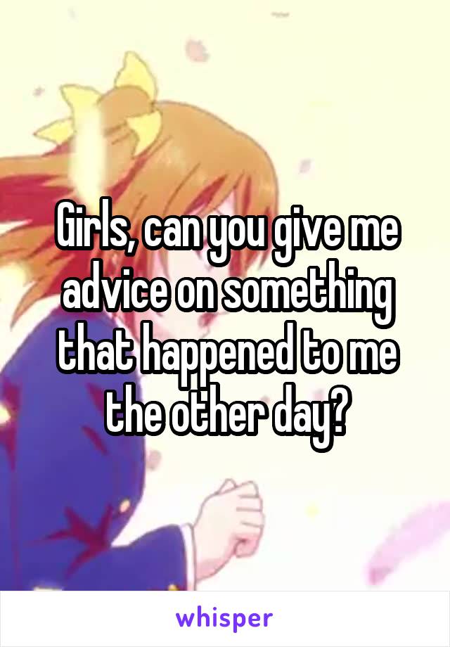 Girls, can you give me advice on something that happened to me the other day?