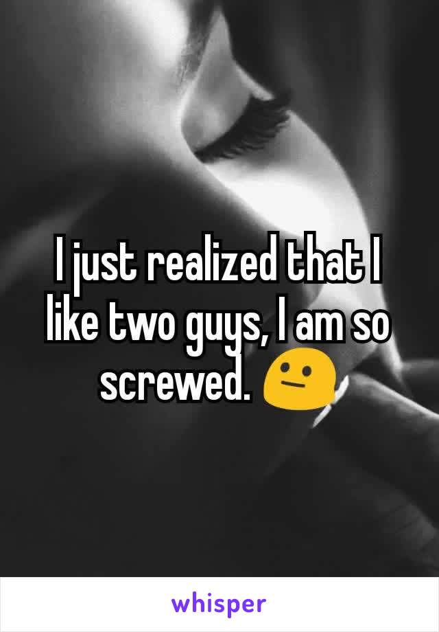 I just realized that I like two guys, I am so screwed. 😐