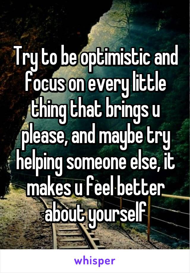 Try to be optimistic and focus on every little thing that brings u please, and maybe try helping someone else, it makes u feel better about yourself