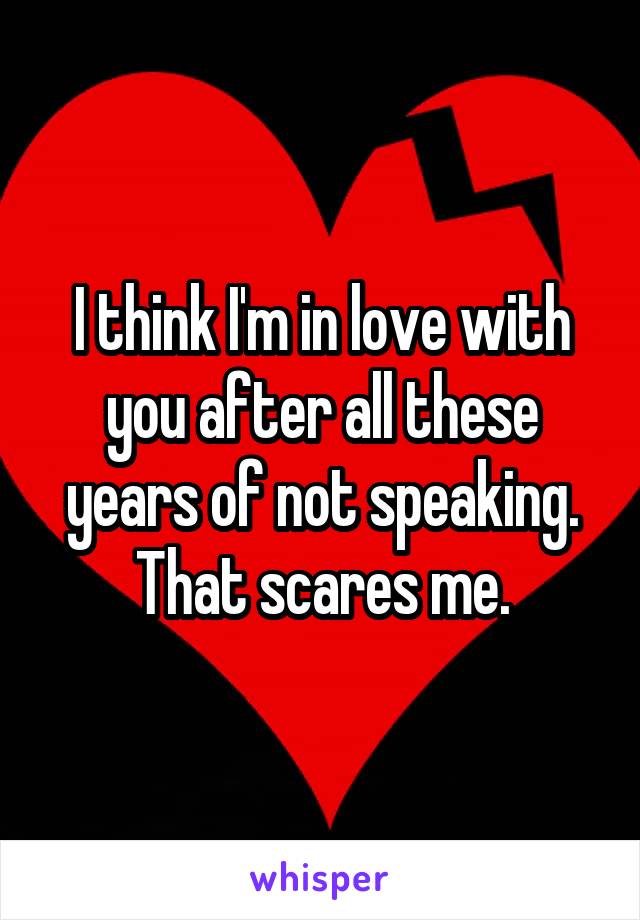 I think I'm in love with you after all these years of not speaking. That scares me.