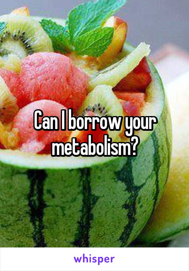 Can I borrow your metabolism?