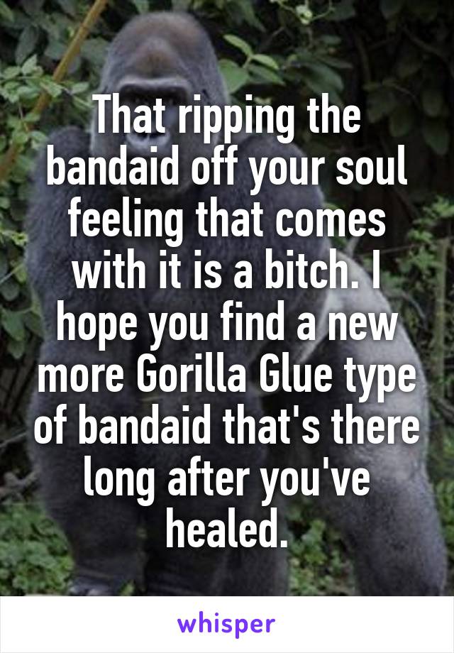 That ripping the bandaid off your soul feeling that comes with it is a bitch. I hope you find a new more Gorilla Glue type of bandaid that's there long after you've healed.