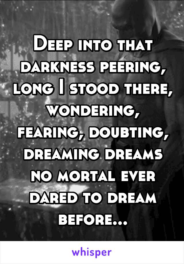 Deep into that darkness peering, long I stood there, wondering, fearing, doubting, dreaming dreams no mortal ever dared to dream before...