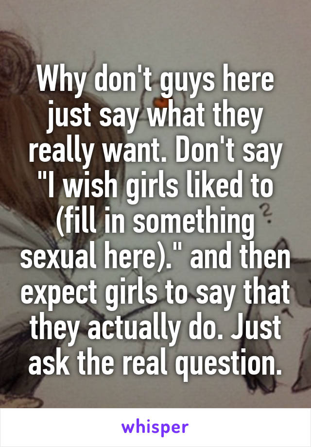 Why don't guys here just say what they really want. Don't say "I wish girls liked to (fill in something sexual here)." and then expect girls to say that they actually do. Just ask the real question.