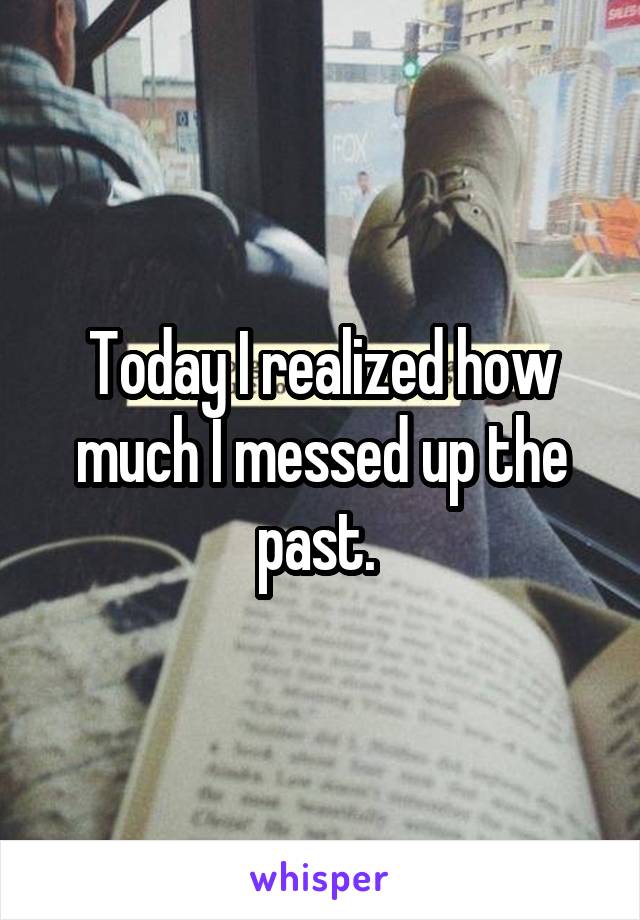 Today I realized how much I messed up the past. 