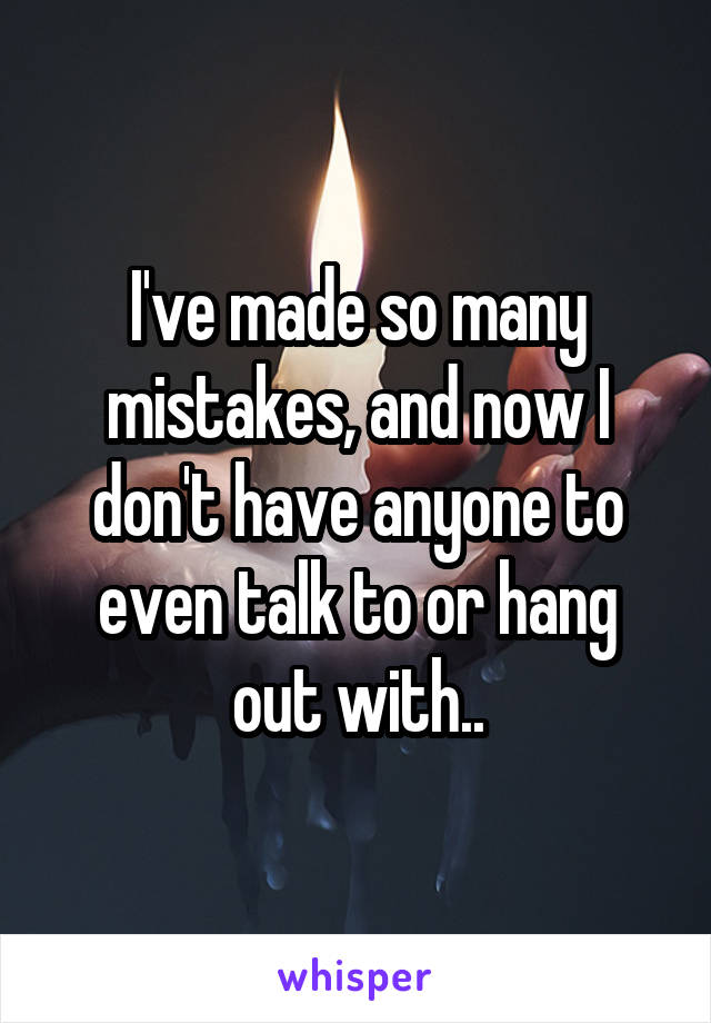 I've made so many mistakes, and now I don't have anyone to even talk to or hang out with..