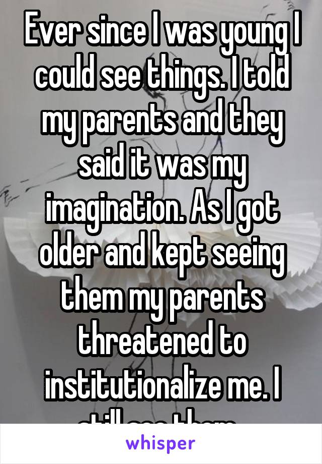 Ever since I was young I could see things. I told my parents and they said it was my imagination. As I got older and kept seeing them my parents threatened to institutionalize me. I still see them. 