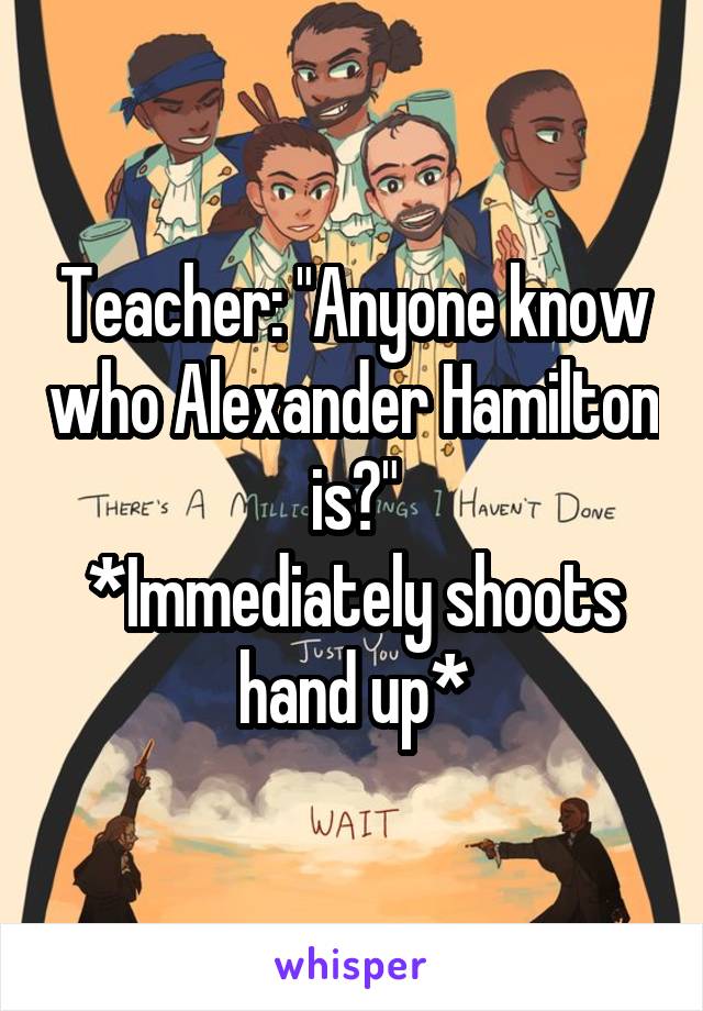 Teacher: "Anyone know who Alexander Hamilton is?"
*Immediately shoots hand up*