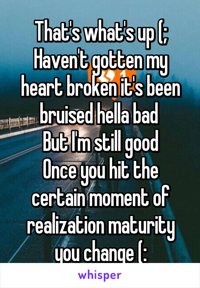 That's what's up (;
Haven't gotten my heart broken it's been bruised hella bad 
But I'm still good
Once you hit the certain moment of realization maturity you change (: