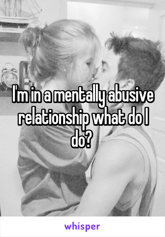 I'm in a mentally abusive relationship what do I do? 