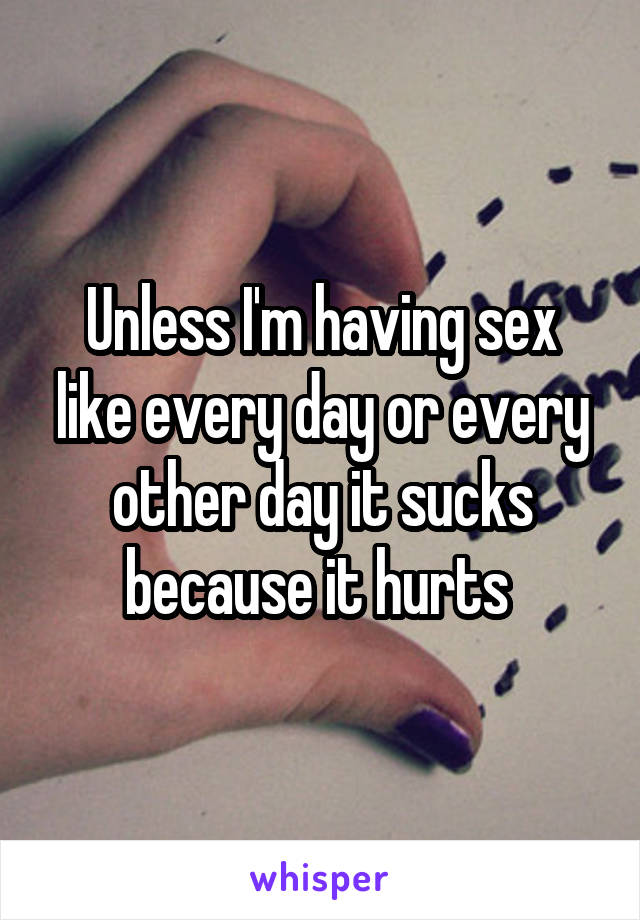 Unless I'm having sex like every day or every other day it sucks because it hurts 