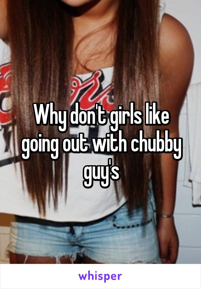 Why don't girls like going out with chubby guy's