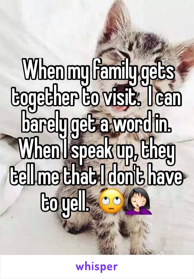  When my family gets together to visit.  I can barely get a word in.  When I speak up, they tell me that I don't have to yell.  🙄🤦🏻‍♀️ 