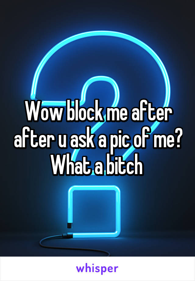 Wow block me after after u ask a pic of me? What a bitch 