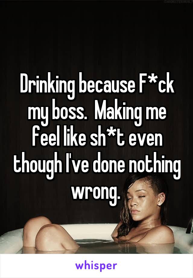 Drinking because F*ck my boss.  Making me feel like sh*t even though I've done nothing wrong. 