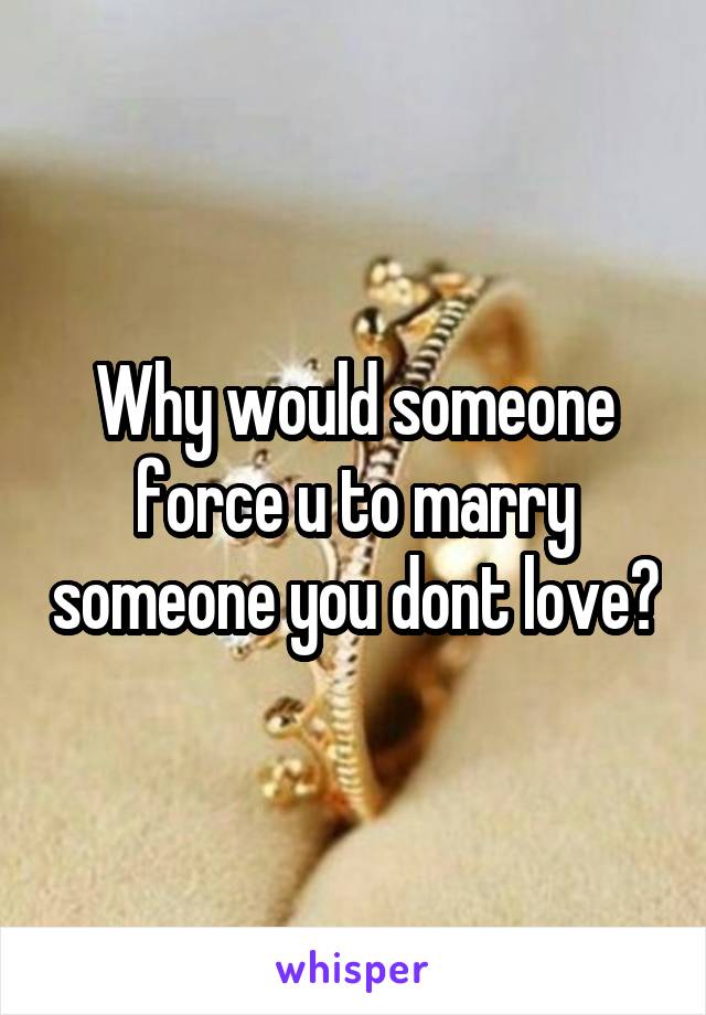 Why would someone force u to marry someone you dont love?