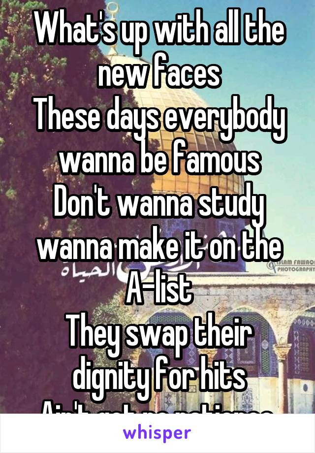 What's up with all the new faces
These days everybody wanna be famous
Don't wanna study wanna make it on the A-list
They swap their dignity for hits
Ain't got no patience.