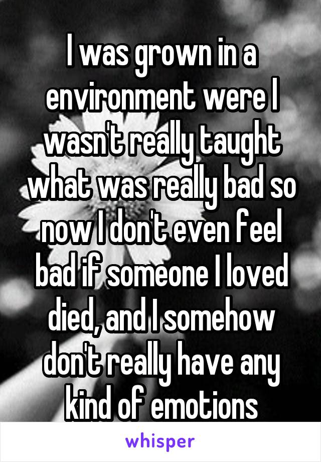 I was grown in a environment were I wasn't really taught what was really bad so now I don't even feel bad if someone I loved died, and I somehow don't really have any kind of emotions