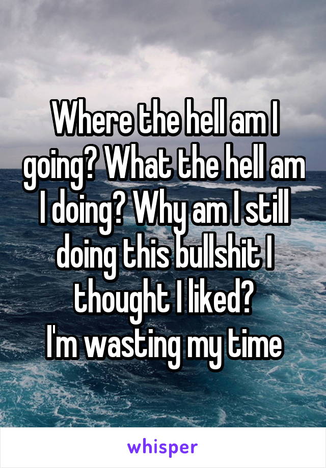 Where the hell am I going? What the hell am I doing? Why am I still doing this bullshit I thought I liked?
I'm wasting my time