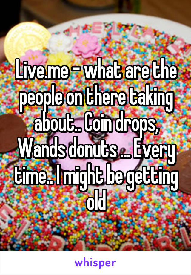 Live.me - what are the people on there taking about.. Coin drops, Wands donuts ... Every time.. I might be getting old