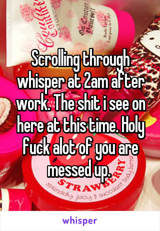 Scrolling through whisper at 2am after work. The shit i see on here at this time. Holy fuck alot of you are messed up. 