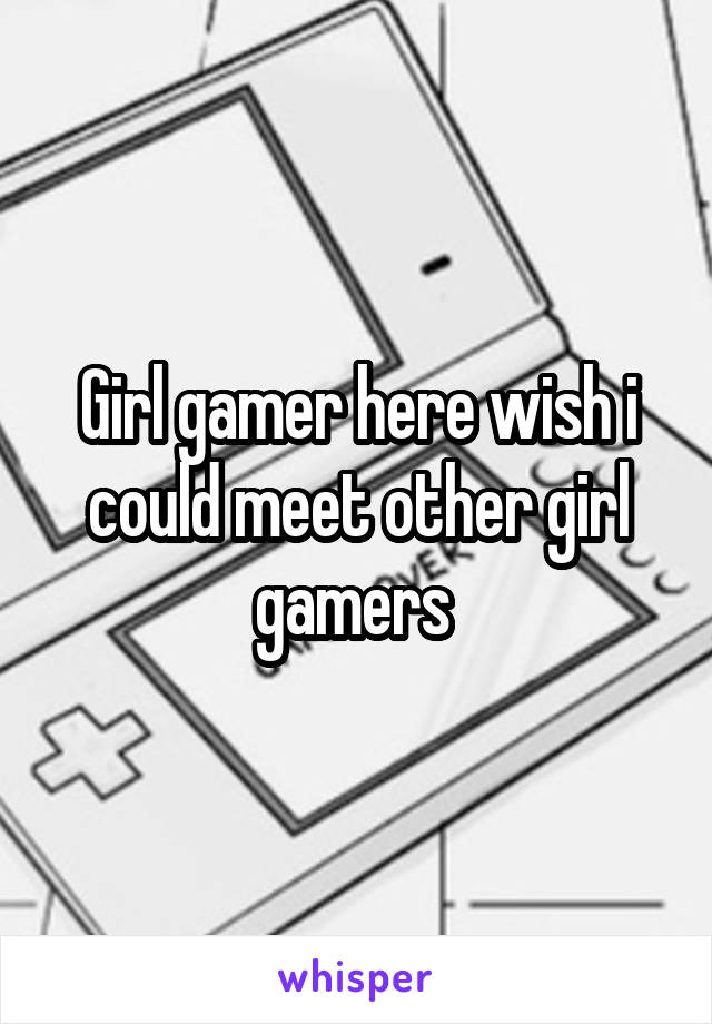 Girl gamer here wish i could meet other girl gamers 