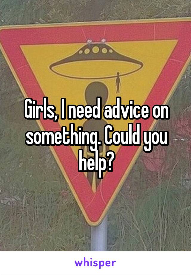 Girls, I need advice on something. Could you help?