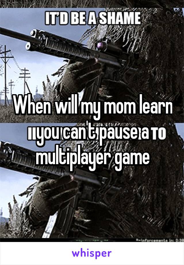 When will my mom learn you can't pause a multiplayer game