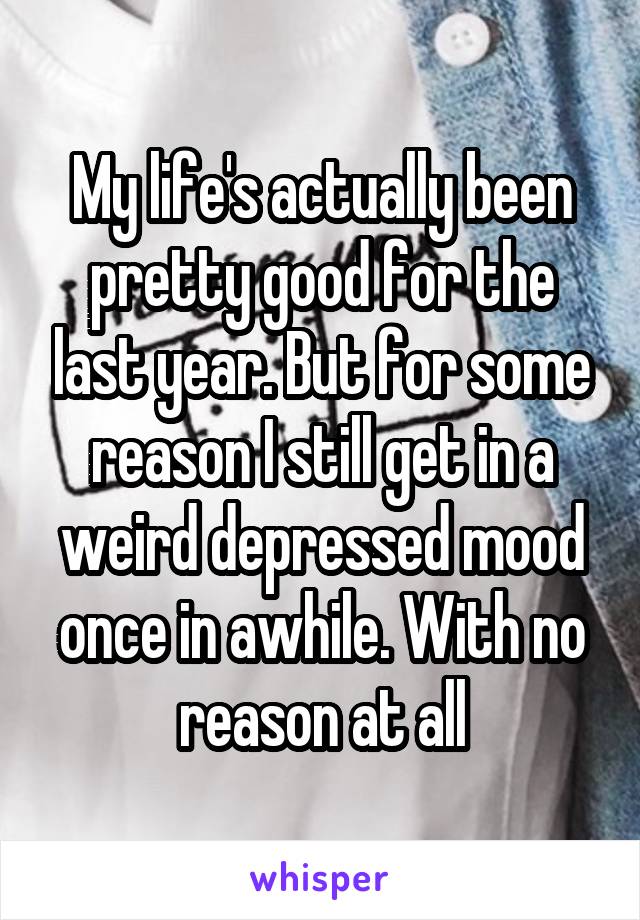 My life's actually been pretty good for the last year. But for some reason I still get in a weird depressed mood once in awhile. With no reason at all