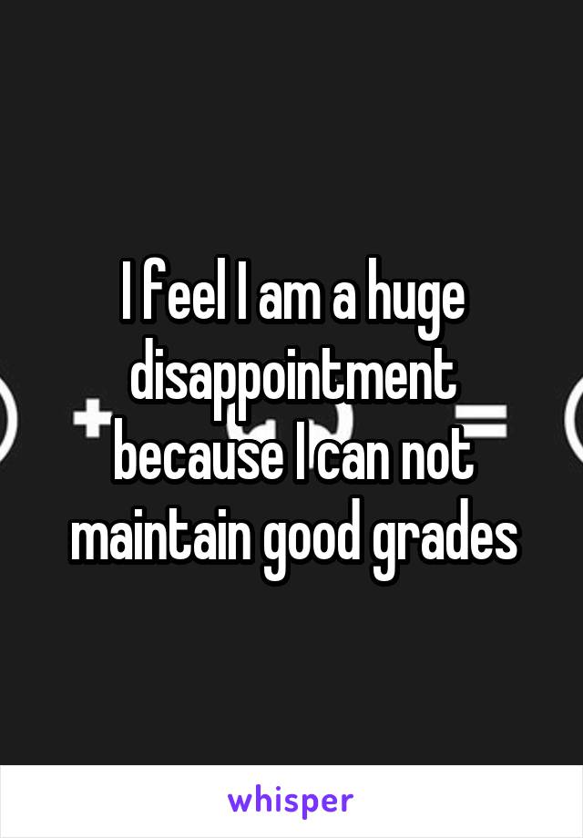 I feel I am a huge disappointment because I can not maintain good grades