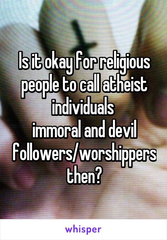 Is it okay for religious people to call atheist individuals 
immoral and devil followers/worshippers then?