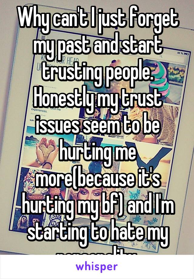 Why can't I just forget my past and start trusting people. Honestly my trust issues seem to be hurting me more(because it's hurting my bf) and I'm starting to hate my personality.