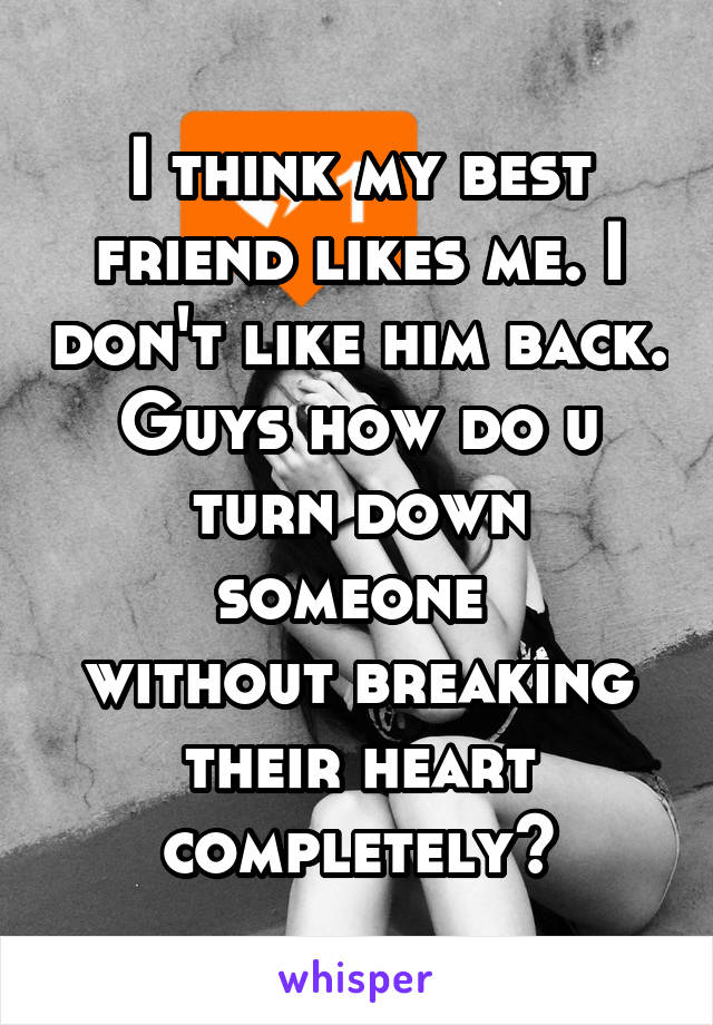 I think my best friend likes me. I don't like him back. Guys how do u turn down someone 
without breaking their heart completely?