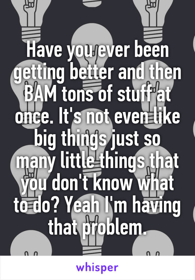 Have you ever been getting better and then BAM tons of stuff at once. It's not even like big things just so many little things that you don't know what to do? Yeah I'm having that problem.