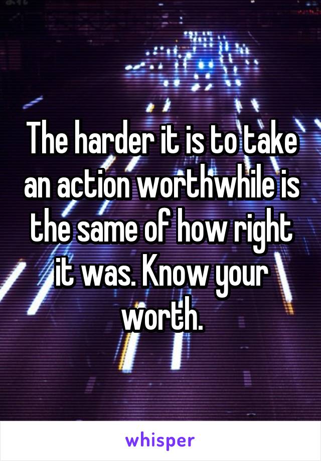 The harder it is to take an action worthwhile is the same of how right it was. Know your worth.