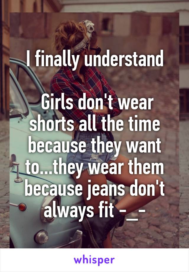 I finally understand

 Girls don't wear shorts all the time because they want to...they wear them because jeans don't always fit -_-