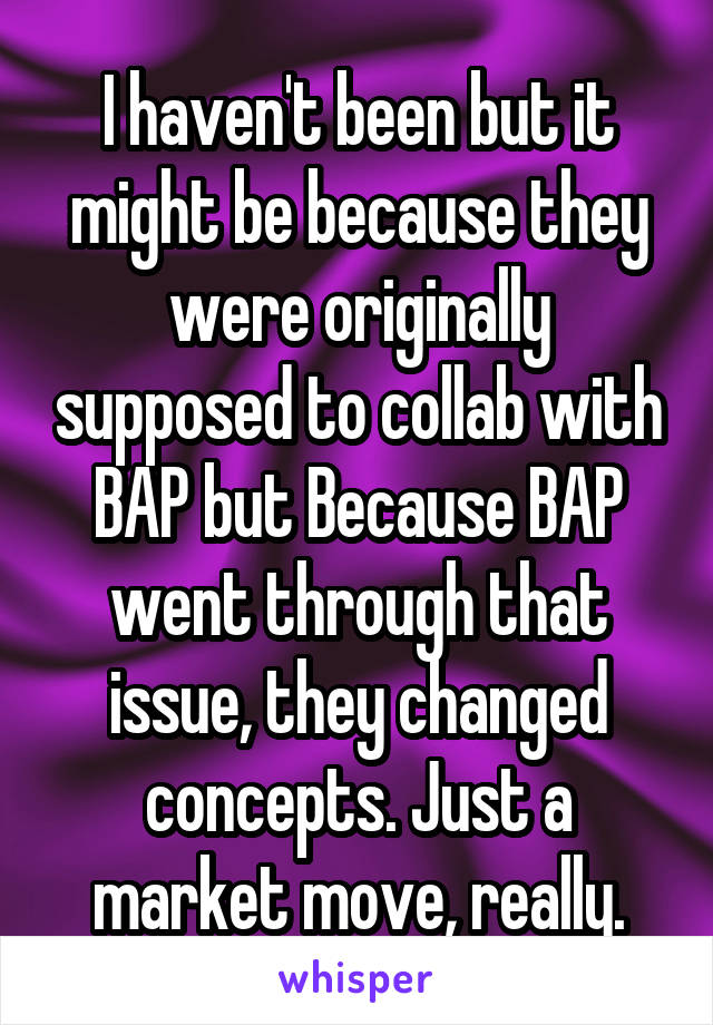 I haven't been but it might be because they were originally supposed to collab with BAP but Because BAP went through that issue, they changed concepts. Just a market move, really.