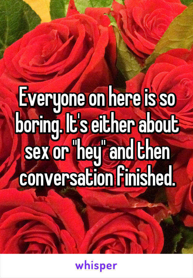 Everyone on here is so boring. It's either about sex or "hey" and then conversation finished.