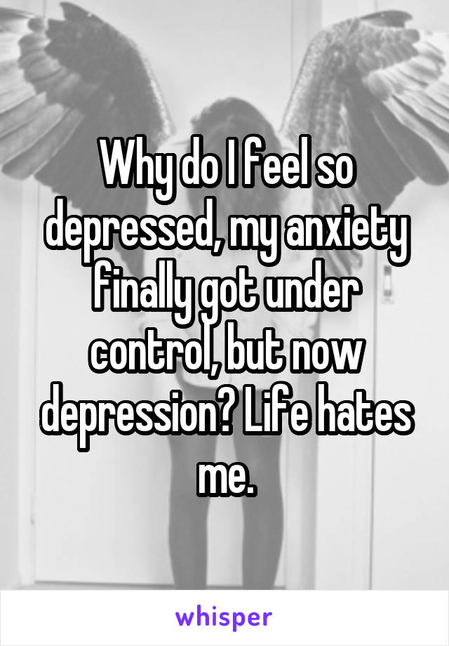 Why do I feel so depressed, my anxiety finally got under control, but now depression? Life hates me.