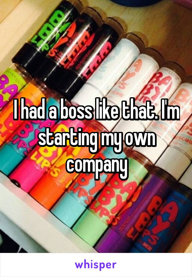 I had a boss like that. I'm starting my own company