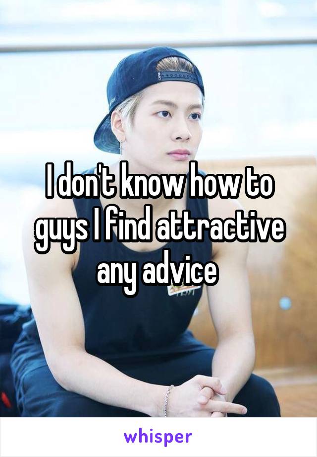 I don't know how to guys I find attractive any advice 