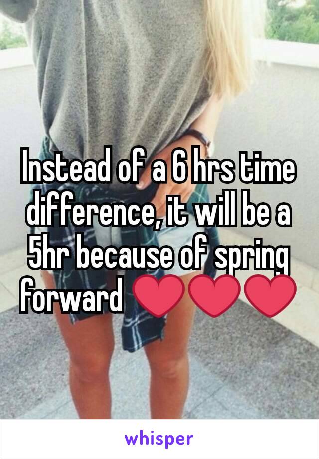 Instead of a 6 hrs time difference, it will be a 5hr because of spring forward ❤❤❤