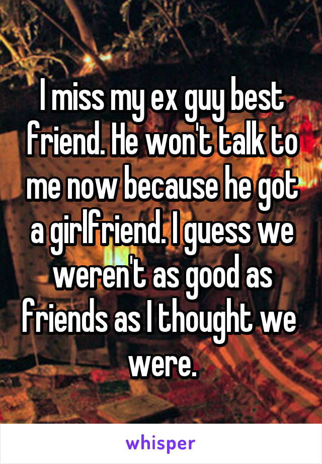 I miss my ex guy best friend. He won't talk to me now because he got a girlfriend. I guess we weren't as good as friends as I thought we 
were.