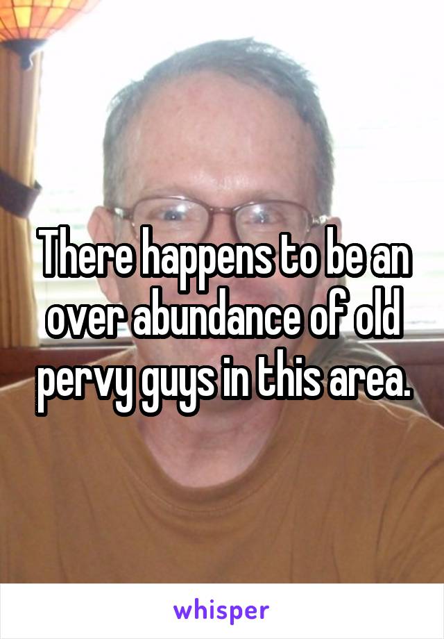 There happens to be an over abundance of old pervy guys in this area.