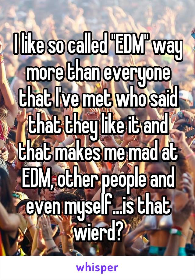 I like so called "EDM" way more than everyone that I've met who said that they like it and that makes me mad at EDM, other people and even myself...is that wierd?