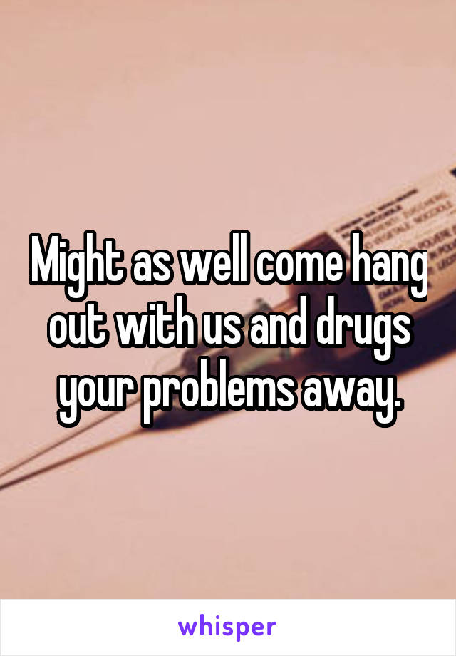 Might as well come hang out with us and drugs your problems away.